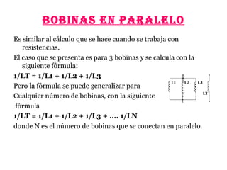 BOBINAS EN PARAlElO
Es similar al cálculo que se hace cuando se trabaja con
resistencias.
El caso que se presenta es para 3 bobinas y se calcula con la
siguiente fórmula:
1/LT = 1/L1 + 1/L2 + 1/L3
Pero la fórmula se puede generalizar para
Cualquier número de bobinas, con la siguiente
fórmula
1/LT = 1/L1 + 1/L2 + 1/L3 + .... 1/LN
donde N es el número de bobinas que se conectan en paralelo.
 