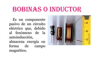 BOBINAS O INDUCTOR
Es un componente
pasivo de un circuito
eléctrico que, debido
al fenómeno de la
autoinducción,
almacena energía en
forma de campo
magnético.
 