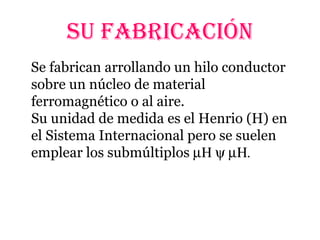 SU FABRICACIÓN
Se fabrican arrollando un hilo conductor
sobre un núcleo de material
ferromagnético o al aire.
Su unidad de medida es el Henrio (H) en
el Sistema Internacional pero se suelen
emplear los submúltiplos µΗ ψ µΗ.
 