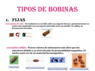 1. FIJAS
Con núcleo de aire.- El conductor se arrolla sobre un soporte hueco y posteriormente se
retira este quedando con un aspecto parecido al de un muelle. Se utiliza en
frecuencias elevadas.
con núcleo sólido.- Poseen valores de inductancia más altos que los
anteriores debido a su nivel elevado de permeabilidad magnética. El
núcleo suele ser de un material ferromagnético.
TIPOS DE BOBINAS
 