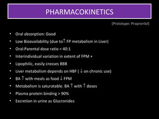 PHARMACOKINETICS
                                                           (Prototype: Propronlol)

•   Oral absorption: Good
•   Low Bioavailability (due to↑ FP metabolism in Liver)
•   Oral:Parental dose ratio = 40:1
•   Interindividual variation in extent of FPM +
•   Lipophilic, easily crosses BBB
•   Liver metabolism depends on HBF ( ↓ on chronic use)
•   BA ↑ with meals as food ↓ FPM
•   Metabolism is saturatable. BA ↑ with ↑ doses
•   Plasma protein binding > 90%
•   Excretion in urine as Glucronides
 