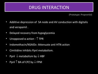 DRUG INTERACTION
                                                 (Prototype: Propronlol)


• Additive depression of SA node and AV conduction with digitalis
  and verapamil .
• Delayed recovery from hypoglycemia
• Unopposed α action - ↑ TPR
• Indomethacin/NSAIDs- Attenuate anti HTN action
• Cimitidine inhibits Ppnl metabolism.
• Ppnl ↓ metabolism by ↓ HBF
• Ppnl ↑ BA of CPZ by ↓ FPM
 
