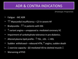 ADR & CONTRA INDICATIONS
                                                       (Prototype: Propronlol)

• Fatigue - MC ADR
• ↑↑ Myocardial insufficiency – C/I in severe HF
• Bradycardia - ↑↑ in patients with SSS
• ↑ variant angina – unopposed α mediated coronary VC
• Impairment of carbohydrate tolerance in pre diabetics.
• Altered plasma lipid profile - ↑ TGL , LDL - ↓ HDL
• Sudden withdrawal – rebound HTN, ↑ angina, sudden death
• ↓ exercise capacity – β2 mediated VD to skeletal muscle ↓
• Worsening of PVD
 