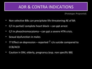 ADR & CONTRA INDICATIONS
                                                    (Prototype: Propronlol)


• Non selective BBs can precipitate life threatening AE of BA
• C/I in partial/ complete heart block – can ppt arrest
• C/I in pheochromocytoma – can ppt a severe HTN crisis.
• Sexual dysfunction in males
• ?? Effect on depression – reported ↑ r/o suicide compared to
   CCB/ACEI
• Caution in DM, elderly, pregnancy (esp. non specific BB)
 
