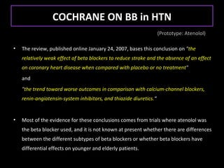 COCHRANE ON BB in HTN
                                                                    (Prototype: Atenolol)

•   The review, published online January 24, 2007, bases this conclusion on "the
    relatively weak effect of beta blockers to reduce stroke and the absence of an effect
    on coronary heart disease when compared with placebo or no treatment"
    and
    "the trend toward worse outcomes in comparison with calcium-channel blockers,
    renin-angiotensin-system inhibitors, and thiazide diuretics.“


•   Most of the evidence for these conclusions comes from trials where atenolol was
    the beta blocker used, and it is not known at present whether there are differences
    between the different subtypes of beta blockers or whether beta blockers have
    differential effects on younger and elderly patients.
 