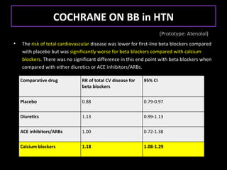 COCHRANE ON BB in HTN
                                                                     (Prototype: Atenolol)
•   The risk of total cardiovascular disease was lower for first-line beta blockers compared
    with placebo but was significantly worse for beta blockers compared with calcium
    blockers. There was no significant difference in this end point with beta blockers when
    compared with either diuretics or ACE inhibitors/ARBs.

    Comparative drug           RR of total CV disease for   95% CI
                               beta blockers


    Placebo                    0.88                         0.79-0.97

    Diuretics                  1.13                         0.99-1.13

    ACE inhibitors/ARBs        1.00                         0.72-1.38

    Calcium blockers           1.18                         1.08-1.29
 