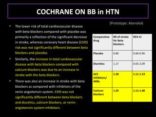 COCHRANE ON BB in HTN
                                                                       (Prototype: Atenolol)
•   The lower risk of total cardiovascular disease
    with beta blockers compared with placebo was
    primarily a reflection of the significant decrease   Comparative     RR of stroke   95% CI
                                                         drug            for beta
    in stroke, whereas coronary heart disease (CHD)                      blockers
    risk was not significantly different between beta
    blockers and placebo.                                Placebo         0.80           0.66-0.96
•   Similarly, the increase in total cardiovascular
    disease with beta blockers compared with             Diuretics       1.17           0.65-2.09

    calcium blockers was due to an increase in
    stroke with the beta blockers.                       ACE             1.30           1.11-1.53
                                                         inhibitors/
•   There was also an increase in stroke with beta       ARBs
    blockers as compared with inhibitors of the
    renin angiotensin system. CHD was not                Calcium         1.24           1.11-1.40
                                                         blockers
    significantly different between beta blockers
    and diuretics, calcium blockers, or renin-
    angiotensin-system inhibitors.
 