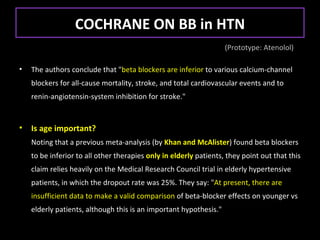 COCHRANE ON BB in HTN
                                                                   (Prototype: Atenolol)

•   The authors conclude that "beta blockers are inferior to various calcium-channel
    blockers for all-cause mortality, stroke, and total cardiovascular events and to
    renin-angiotensin-system inhibition for stroke."


•   Is age important?
    Noting that a previous meta-analysis (by Khan and McAlister) found beta blockers
    to be inferior to all other therapies only in elderly patients, they point out that this
    claim relies heavily on the Medical Research Council trial in elderly hypertensive
    patients, in which the dropout rate was 25%. They say: "At present, there are
    insufficient data to make a valid comparison of beta-blocker effects on younger vs
    elderly patients, although this is an important hypothesis."
 