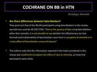 COCHRANE ON BB in HTN
                                                                  (Prototype: Atenolol)

•   Are there differences between beta blockers?
    They point out that of the 40,245 participants using beta blockers in this review,
    atenolol was used by 30,150 (75%). "Due to the paucity of data using beta blockers
    other than atenolol, it is not possible to say whether the effectiveness (or lack
    thereof) and (in)tolerability of beta blockers seen here is a property of atenolol or is
    a class effect of beta blockers across the board.“


•   The authors note that the information reported in the trials considered in this
    review was insufficient to explore the effect of race or ethnicity, as most trial
    participants were white.
 