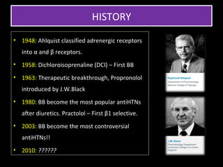 HISTORY
• 1948: Ahlquist classified adrenergic receptors
   into α and β receptors.
• 1958: Dichloroisoprenaline (DCI) – First BB
• 1963: Therapeutic breakthrough, Propronolol
   introduced by J.W.Black
• 1980: BB become the most popular antiHTNs
   after diuretics. Practolol – First β1 selective.
• 2003: BB become the most controversial
   antiHTNs!!
• 2010: ??????
 