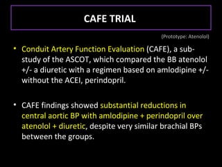 CAFE TRIAL
                                           (Prototype: Atenolol)

• Conduit Artery Function Evaluation (CAFE), a sub-
  study of the ASCOT, which compared the BB atenolol
  +/- a diuretic with a regimen based on amlodipine +/-
  without the ACEI, perindopril.

• CAFE findings showed substantial reductions in
  central aortic BP with amlodipine + perindopril over
  atenolol + diuretic, despite very similar brachial BPs
  between the groups.
 