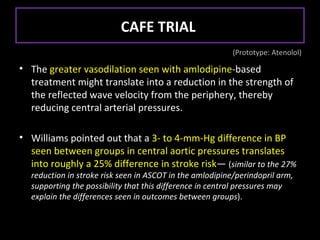 CAFE TRIAL
                                                          (Prototype: Atenolol)

• The greater vasodilation seen with amlodipine-based
  treatment might translate into a reduction in the strength of
  the reflected wave velocity from the periphery, thereby
  reducing central arterial pressures.

• Williams pointed out that a 3- to 4-mm-Hg difference in BP
  seen between groups in central aortic pressures translates
  into roughly a 25% difference in stroke risk— (similar to the 27%
  reduction in stroke risk seen in ASCOT in the amlodipine/perindopril arm,
  supporting the possibility that this difference in central pressures may
  explain the differences seen in outcomes between groups).
 