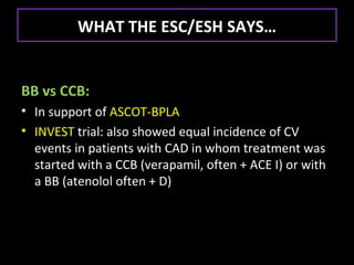 WHAT THE ESC/ESH SAYS…


BB vs CCB:
• In support of ASCOT-BPLA
• INVEST trial: also showed equal incidence of CV
  events in patients with CAD in whom treatment was
  started with a CCB (verapamil, often + ACE I) or with
  a BB (atenolol often + D)
 