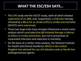 WHAT THE ESC/ESH SAYS…

• The LIFE study and the ASCOT study, both of which showed
  superiority of an ARB, and, respectively, a CCB over therapy
  initiated by a BB as far as stroke (LIFE) or stroke and mortality
  (ASCOT) were concerned.
• These two large trials have strongly influenced a recent meta-
  analysis which concluded that BB initiated therapy is inferior
  to others in stroke prevention, but not in prevention of
  myocardial infarction and reduction in mortality.
• On the basis of a similar meta-analysis, the National Institute
  for Health and Clinical Excellence (NICE) in the United
  Kingdom has advised the use of b-blockers only as fourth line
  antihypertensive agents.
 