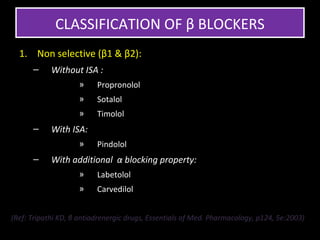 CLASSIFICATION OF β BLOCKERS
  1. Non selective (β1 & β2):
      –     Without ISA :
                    »     Propronolol
                    »     Sotalol
                    »     Timolol
      –     With ISA:
                    »     Pindolol
      –     With additional α blocking property:
                    »     Labetolol
                    »     Carvedilol


(Ref: Tripathi KD, β antiadrenergic drugs, Essentials of Med. Pharmacology, p124, 5e:2003)
 