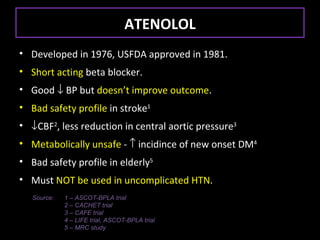 ATENOLOL
• Developed in 1976, USFDA approved in 1981.
• Short acting beta blocker.
• Good ↓ BP but doesn’t improve outcome.
• Bad safety profile in stroke1
• ↓CBF2, less reduction in central aortic pressure3
• Metabolically unsafe - ↑ incidince of new onset DM4
• Bad safety profile in elderly5
• Must NOT be used in uncomplicated HTN.
   Source:   1 – ASCOT-BPLA trial
             2 – CACHET trial
             3 – CAFE trial
             4 – LIFE trial, ASCOT-BPLA trial
             5 – MRC study
 