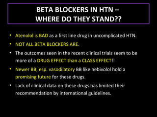 BETA BLOCKERS IN HTN –
            WHERE DO THEY STAND??
• Atenolol is BAD as a first line drug in uncomplicated HTN.
• NOT ALL BETA BLOCKERS ARE.
• The outcomes seen in the recent clinical trials seem to be
  more of a DRUG EFFECT than a CLASS EFFECT!!
• Newer BB, esp. vasodilatory BB like nebivolol hold a
  promising future for these drugs.
• Lack of clinical data on these drugs has limited their
  recommendation by international guidelines.
 