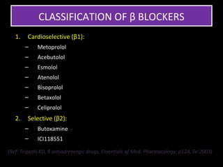CLASSIFICATION OF β BLOCKERS
   1.   Cardioselective (β1):
        –    Metoprolol
        –    Acebutolol
        –    Esmolol
        –    Atenolol
        –    Bisoprolol
        –    Betaxolol
        –    Celiprolol
   2.   Selective (β2):
        –    Butoxamine
        –    ICI118551

(Ref: Tripathi KD, β antiadrenergic drugs, Essentials of Med. Pharmacology, p124, 5e:2003)
 
