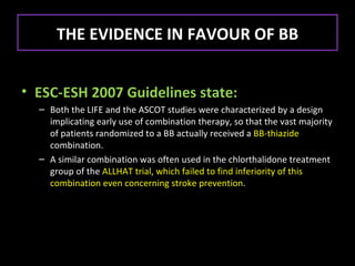THE EVIDENCE IN FAVOUR OF BB


• ESC-ESH 2007 Guidelines state:
  – Both the LIFE and the ASCOT studies were characterized by a design
    implicating early use of combination therapy, so that the vast majority
    of patients randomized to a BB actually received a BB-thiazide
    combination.
  – A similar combination was often used in the chlorthalidone treatment
    group of the ALLHAT trial, which failed to find inferiority of this
    combination even concerning stroke prevention.
 
