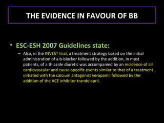 THE EVIDENCE IN FAVOUR OF BB


• ESC-ESH 2007 Guidelines state:
  – Also, in the INVEST trial, a treatment strategy based on the initial
    administration of a b-blocker followed by the addition, in most
    patients, of a thiazide diuretic was accompanied by an incidence of all
    cardiovascular and cause-specific events similar to that of a treatment
    initiated with the calcium antagonist verapamil followed by the
    addition of the ACE inhibitor trandolapril.
 