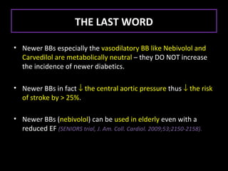 THE LAST WORD

• Newer BBs especially the vasodilatory BB like Nebivolol and
  Carvedilol are metabolically neutral – they DO NOT increase
  the incidence of newer diabetics.

• Newer BBs in fact ↓ the central aortic pressure thus ↓ the risk
  of stroke by > 25%.

• Newer BBs (nebivolol) can be used in elderly even with a
  reduced EF (SENIORS trial, J. Am. Coll. Cardiol. 2009;53;2150-2158).
 