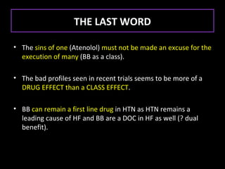 THE LAST WORD

• The sins of one (Atenolol) must not be made an excuse for the
  execution of many (BB as a class).

• The bad profiles seen in recent trials seems to be more of a
  DRUG EFFECT than a CLASS EFFECT.

• BB can remain a first line drug in HTN as HTN remains a
  leading cause of HF and BB are a DOC in HF as well (? dual
  benefit).
 
