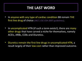 THE LAST WORD

• In anyone with any type of cardiac condition BB remain THE
  first line drug of choice (JNC7, ESC-ESH 2007 guidelines).

• In uncomplicated HTN (if such a term exists!), there are many
  other drugs that have carved a niche for themselves, namely
  ACEIs, ARBs, CCBs and Diuretics.

• Diuretics remain the first line drugs in uncomplicated HTN, a
  result largely of their low cost rather than improved outcome.
 