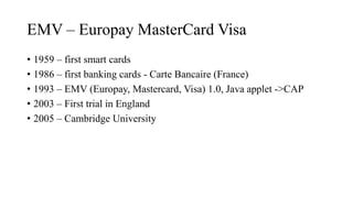 EMV – Europay MasterCard Visa
• 1959 – first smart cards
• 1986 – first banking cards - Carte Bancaire (France)
• 1993 – EMV (Europay, Mastercard, Visa) 1.0, Java applet ->CAP
• 2003 – First trial in England
• 2005 – Cambridge University
 