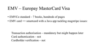 EMV – Europay MasterCard Visa
• EMVCo standard – 7 books, hundreds of pages
• EMV card == smartcard with a Java app tackling magstripe issues:
Transaction authorisation – mandatory but might happen later
Card authentication – not
Cardholder verification – not
 