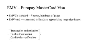 EMV – Europay MasterCard Visa
• EMVCo standard – 7 books, hundreds of pages
• EMV card == smartcard with a Java app tackling magstripe issues:
Transaction authorisation
Card authentication
Cardholder verification
 