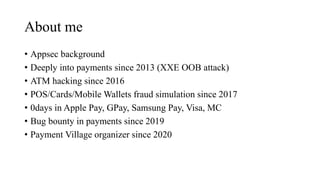 About me
• Appsec background
• Deeply into payments since 2013 (XXE OOB attack)
• ATM hacking since 2016
• POS/Cards/Mobile Wallets fraud simulation since 2017
• 0days in Apple Pay, GPay, Samsung Pay, Visa, MC
• Bug bounty in payments since 2019
• Payment Village organizer since 2020
 