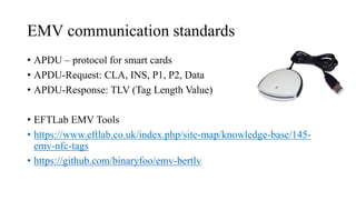EMV communication standards
• APDU – protocol for smart cards
• APDU-Request: CLA, INS, P1, P2, Data
• APDU-Response: TLV (Tag Length Value)
• EFTLab EMV Tools
• https://www.eftlab.co.uk/index.php/site-map/knowledge-base/145-
emv-nfc-tags
• https://github.com/binaryfoo/emv-bertlv
 
