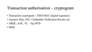Transaction authorisation – cryptogram
• Transaction cryptogram - 3DES MAC (digital signature)
• Amount, Date, ATC, Cardholder Verification Results, etc
• ARQC, AAC, TC – Tag 9F26
• HSM
 