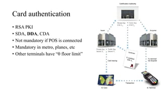 Card authentication
• RSA PKI
• SDA, DDA, CDA
• Not mandatory if POS is connected
• Mandatory in metro, planes, etc
• Other terminals have “0 floor limit”
 