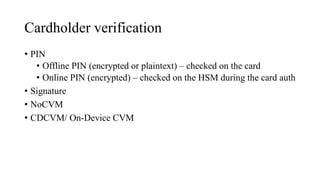 Cardholder verification
• PIN
• Offline PIN (encrypted or plaintext) – checked on the card
• Online PIN (encrypted) – checked on the HSM during the card auth
• Signature
• NoCVM
• CDCVM/ On-Device CVM
 