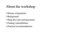 About the workshop
• History of payments
• Background
• Deep dive into card payments
• Finding vulnerabilities
• Practical recommendations
 