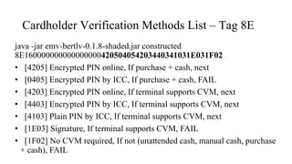 Cardholder Verification Methods List – Tag 8E
java -jar emv-bertlv-0.1.8-shaded.jar constructed
8E160000000000000000420504054203440341031E031F02
• [4205] Encrypted PIN online, If purchase + cash, next
• [0405] Encrypted PIN by ICC, If purchase + cash, FAIL
• [4203] Encrypted PIN online, If terminal supports CVM, next
• [4403] Encrypted PIN by ICC, If terminal supports CVM, next
• [4103] Plain PIN by ICC, If terminal supports CVM, next
• [1E03] Signature, If terminal supports CVM, FAIL
• [1F02] No CVM required, If not (unattended cash, manual cash, purchase
+ cash), FAIL
 