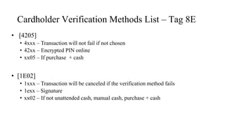 Cardholder Verification Methods List – Tag 8E
• [4205]
• 4xxx – Transaction will not fail if not chosen
• 42xx – Encrypted PIN online
• xx05 – If purchase + cash
• [1E02]
• 1xxx – Transaction will be canceled if the verification method fails
• 1exx – Signature
• xx02 – If not unattended cash, manual cash, purchase + cash
 