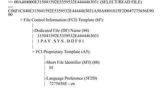 >> 00A404000E315041592E5359532E4444463031 (SELECT/READ FILE)
<<
C06F1C840E315041592E5359532E4444463031A50A8801015F2D047275656E90
00
> File Control Information (FCI) Template (6F):
|
|-Dedicated File (DF) Name (84)
| 315041592E5359532E4444463031
| 1 P A Y . S Y S . D D F 0 1
|
> FCI Proprietary Template (A5):
|
|-Short File Identifier (SFI) (88)
| 01
|
|-Language Preference (5F2D)
| 7275656E - en
 