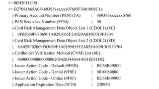 >> 00B2011C00
<< B27081865A08469395xxxxxx07605F3401008C1x
|-Primary Account Number (PAN) (5A) | 469395xxxxxx0760
|-PAN Sequence Number (5F34) | 00
|-Card Risk Management Data Object List 1 (CDOL1) (8C)
| 9F02069F03069F1A0295055F2A029A039C019F3704
|-Card Risk Management Data Object List 2 (CDOL2) (8D)
| 8A029F02069F03069F1A0295055F2A029A039C019F3704
|-Cardholder Verification Method (CVM) List (8E)
| 000000000000000002054203440341031E031F02
|-Issuer Action Code - Default (9F0D) | BC68B49800
|-Issuer Action Code - Denial (9F0E) | 0010080000
|-Issuer Action Code - Online (9F0F) | BC68B49800
|-Application Expiration Date (5F24) | 220930
 