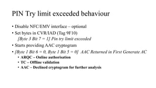 PIN Try limit exceeded behaviour
• Disable NFC/EMV interface – optional
• Set bytes in CVR/IAD (Tag 9F10)
[Byte 3 Bit 7 = 1] Pin try limit exceeded
• Starts providing AAC cryptogram
• [Byte 1 Bit 6 = 0, Byte 1 Bit 5 = 0] AAC Returned in First Generate AC
• ARQC – Online authorisation
• TC – Offline validation
• AAC – Declined cryptogram for further analysis
 