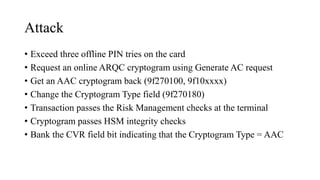 Attack
• Exceed three offline PIN tries on the card
• Request an online ARQC cryptogram using Generate AC request
• Get an AAC cryptogram back (9f270100, 9f10xxxx)
• Change the Cryptogram Type field (9f270180)
• Transaction passes the Risk Management checks at the terminal
• Cryptogram passes HSM integrity checks
• Bank the CVR field bit indicating that the Cryptogram Type = AAC
 