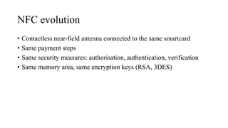 NFC evolution
• Contactless near-field antenna connected to the same smartcard
• Same payment steps
• Same security measures: authorisation, authentication, verification
• Same memory area, same encryption keys (RSA, 3DES)
 