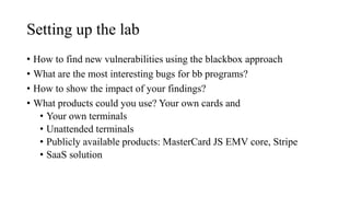 Setting up the lab
• How to find new vulnerabilities using the blackbox approach
• What are the most interesting bugs for bb programs?
• How to show the impact of your findings?
• What products could you use? Your own cards and
• Your own terminals
• Unattended terminals
• Publicly available products: MasterCard JS EMV core, Stripe
• SaaS solution
 