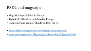 PSD2 and magstripe
• Magstripe is prohibited in Europe
• Technical Fallback is prohibited in Europe
• Both issuer and acquirer should be from the EU
• https://leigh-annegalloway.com/presentation-materials/
• https://www.paymentvillage.org/archive/defcon-28grayhat/labs
 