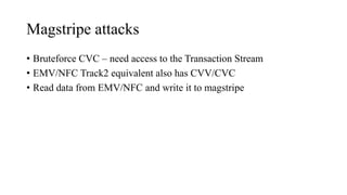 Magstripe attacks
• Bruteforce CVC – need access to the Transaction Stream
• EMV/NFC Track2 equivalent also has CVV/CVC
• Read data from EMV/NFC and write it to magstripe
 
