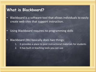 What is Blackboard?
• Blackboard is a software tool that allows individuals to easily
create web sites that support instruction.
• Using Blackboard requires no programming skills
• Blackboard (Bb) basically does two things:
1. It provides a place to post instructional materials for students
2. It has built-in teaching tools you can use
 