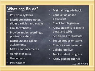 What can Bb do?
• Post your syllabus
• Distribute lecture notes,
slides , articles and essays
• Link to websites
• Provide audio recordings,
photos or videos
• Distribute and collect
assignments
• Make announcements
• Administer tests
• Grade tests
• Post Grades
• Maintain a grade book
• Conduct an online
discussion
• Check for plagiarism
• Allow students to create
blogs and wikis
• Send email to students
• Set up groups or teams
• Create a class calendar
• Collaborate live
• Track student progress
• Apply grading rubrics
….and more
 