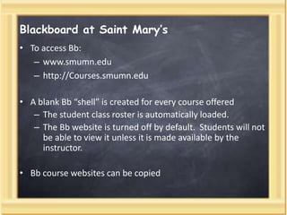 Blackboard at Saint Mary’s
• To access Bb:
– www.smumn.edu
– http://Courses.smumn.edu
• A blank Bb “shell” is created for every course offered
– The student class roster is automatically loaded.
– The Bb website is turned off by default. Students will not
be able to view it unless it is made available by the
instructor.
• Bb course websites can be copied
 