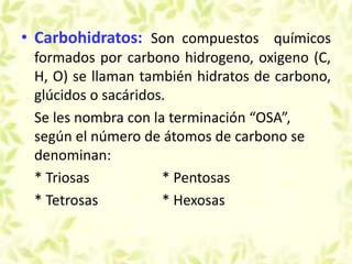 • Carbohidratos: Son compuestos químicos
formados por carbono hidrogeno, oxigeno (C,
H, O) se llaman también hidratos de carbono,
glúcidos o sacáridos.
Se les nombra con la terminación “OSA”,
según el número de átomos de carbono se
denominan:
* Triosas * Pentosas
* Tetrosas * Hexosas
 